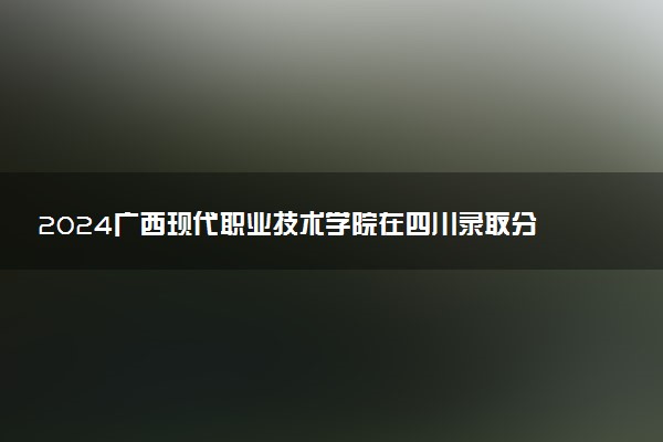2024广西现代职业技术学院在四川录取分数线 各专业分数及位次
