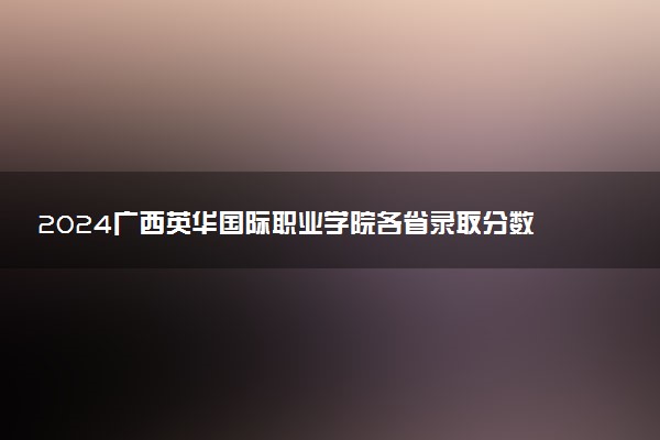 2024广西英华国际职业学院各省录取分数线是多少 最低分及位次
