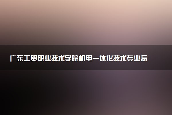 广东工贸职业技术学院机电一体化技术专业怎么样 录取分数线多少