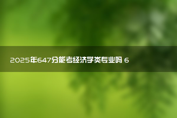 2025年647分能考经济学类专业吗 647分经济学类专业大学推荐