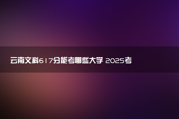 云南文科617分能考哪些大学 2025考生稳上的大学名单