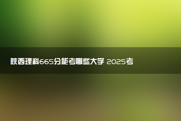 陕西理科665分能考哪些大学 2025考生稳上的大学名单