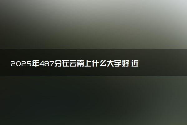 2025年487分在云南上什么大学好 近三年录取分数线是多少