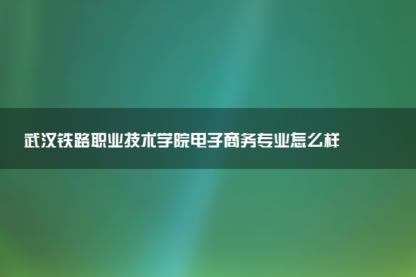 武汉铁路职业技术学院电子商务专业怎么样 录取分数线多少