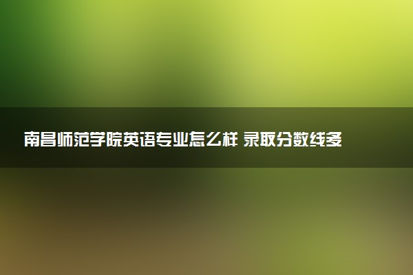 南昌师范学院英语专业怎么样 录取分数线多少
