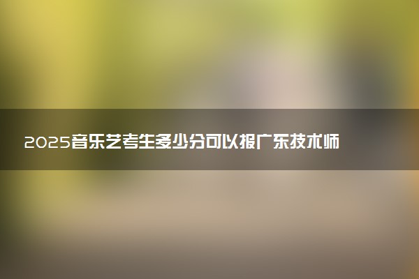 2025音乐艺考生多少分可以报广东技术师范大学