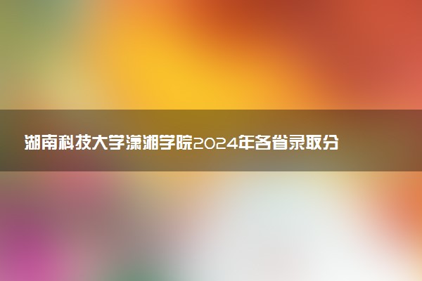 湖南科技大学潇湘学院2024年各省录取分数线 多少分能考上