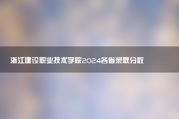 浙江建设职业技术学院2024各省录取分数线及最低位次是多少