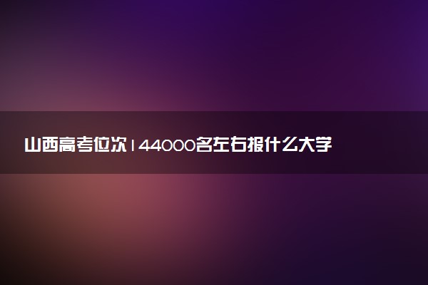 山西高考位次144000名左右报什么大学好（2025年参考）