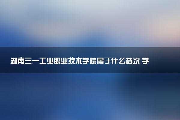 湖南三一工业职业技术学院属于什么档次 学校好不好