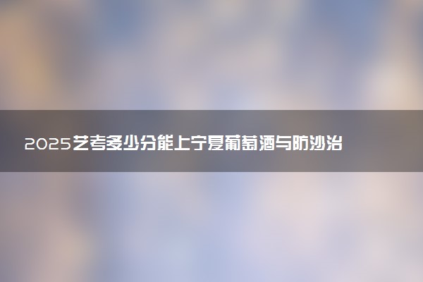 2025艺考多少分能上宁夏葡萄酒与防沙治沙职业技术学院 最低分数线是多少