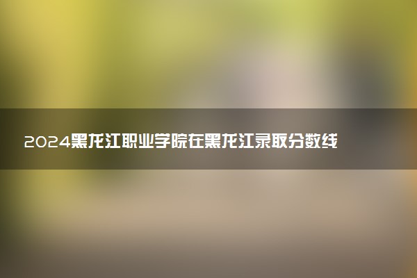 2024黑龙江职业学院在黑龙江录取分数线 各专业分数及位次