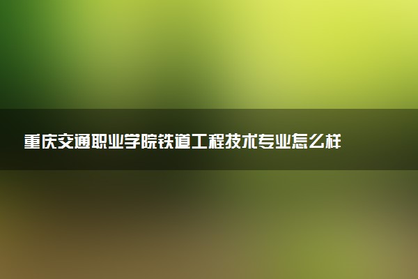 重庆交通职业学院铁道工程技术专业怎么样 录取分数线多少