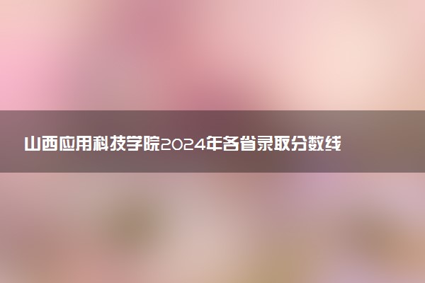 山西应用科技学院2024年各省录取分数线 多少分能考上