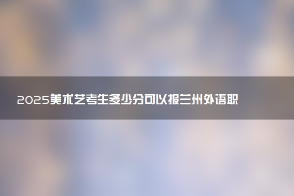 2025美术艺考生多少分可以报兰州外语职业学院