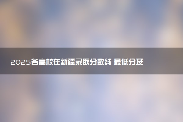 2025各高校在新疆录取分数线 最低分及位次是多少