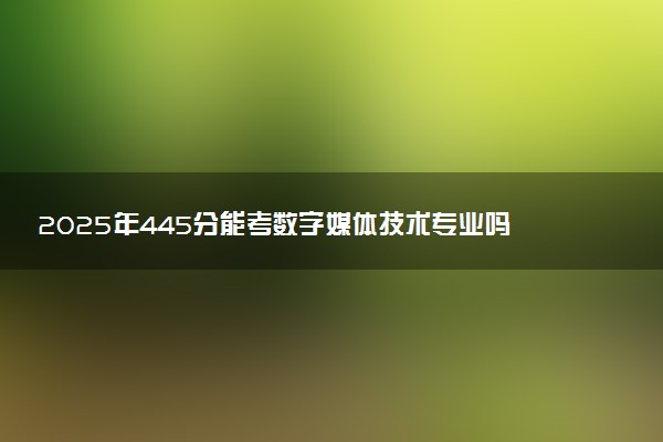 2025年445分能考数字媒体技术专业吗 445分数字媒体技术专业大学推荐
