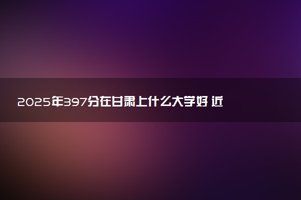 2025年397分在甘肃上什么大学好 近三年录取分数线是多少