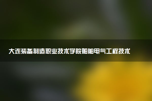 大连装备制造职业技术学院船舶电气工程技术专业怎么样 录取分数线多少