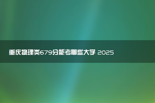 重庆物理类679分能考哪些大学 2025考生稳上的大学名单