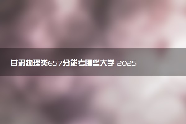 甘肃物理类657分能考哪些大学 2025考生稳上的大学名单