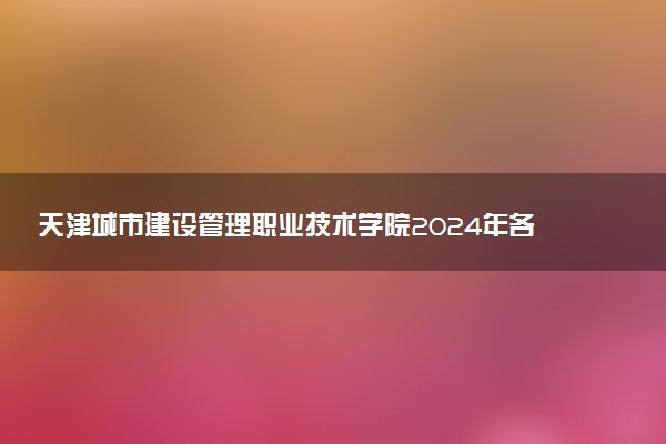 天津城市建设管理职业技术学院2024年各省录取分数线 多少分能考上