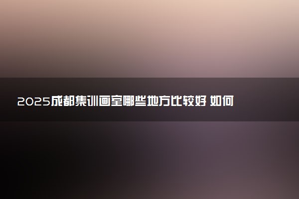 2025成都集训画室哪些地方比较好 如何选择