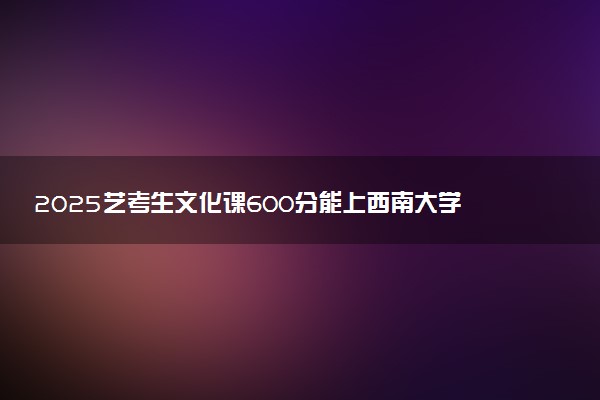 2025艺考生文化课600分能上西南大学吗