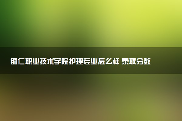铜仁职业技术学院护理专业怎么样 录取分数线多少