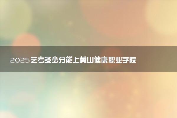 2025艺考多少分能上黄山健康职业学院 最低分数线是多少
