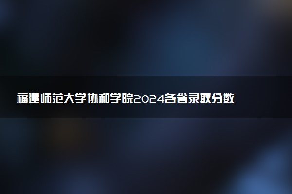 福建师范大学协和学院2024各省录取分数线及最低位次是多少