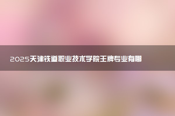 2025天津铁道职业技术学院王牌专业有哪些 最好的专业是什么