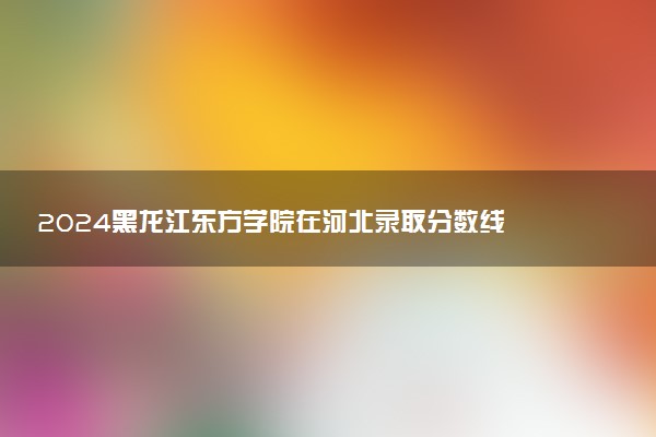 2024黑龙江东方学院在河北录取分数线 各专业分数及位次