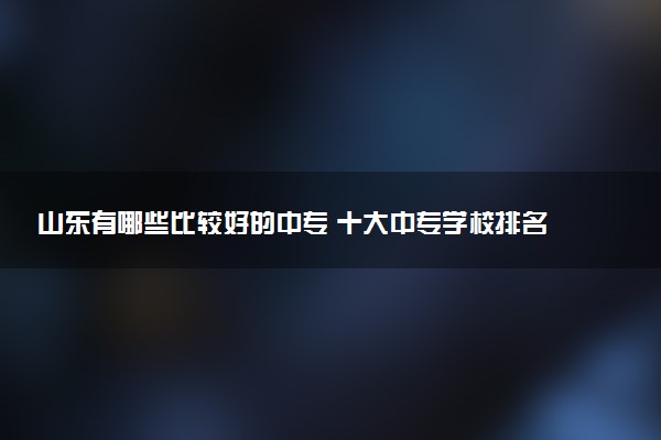 山东有哪些比较好的中专 十大中专学校排名
