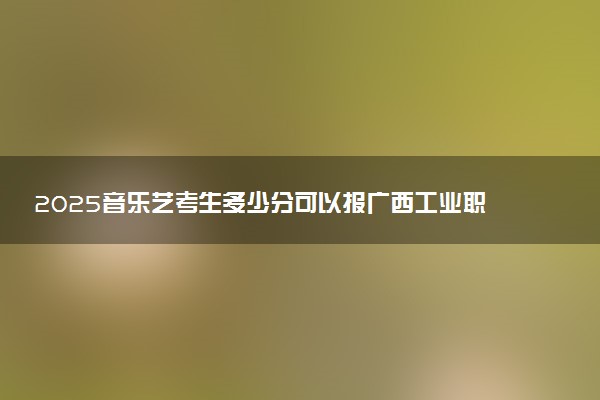 2025音乐艺考生多少分可以报广西工业职业技术学院