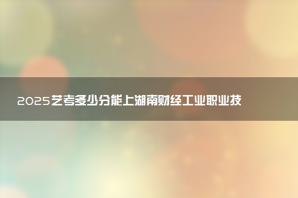 2025艺考多少分能上湖南财经工业职业技术学院 最低分数线是多少
