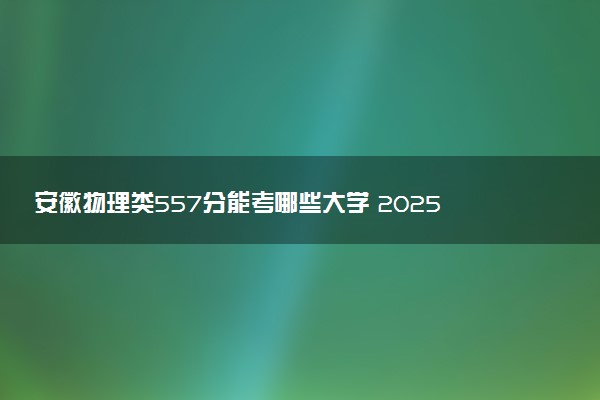 安徽物理类557分能考哪些大学 2025考生稳上的大学名单