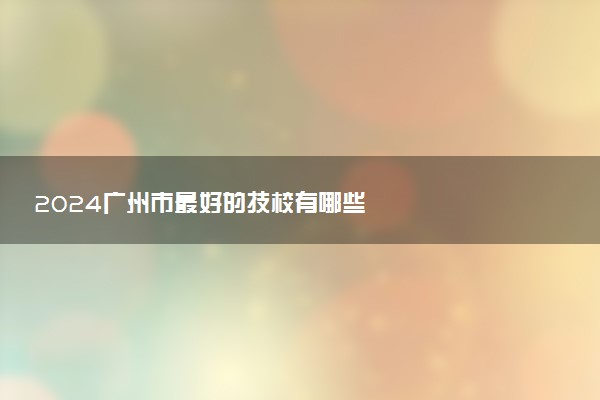 2024广州市最好的技校有哪些
