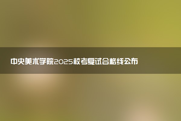 中央美术学院2025校考复试合格线公布 各专业分数线汇总
