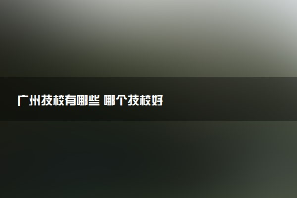广州技校有哪些 哪个技校好