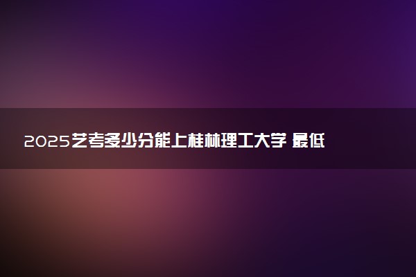 2025艺考多少分能上桂林理工大学 最低分数线是多少