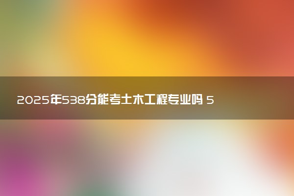 2025年538分能考土木工程专业吗 538分土木工程专业大学推荐