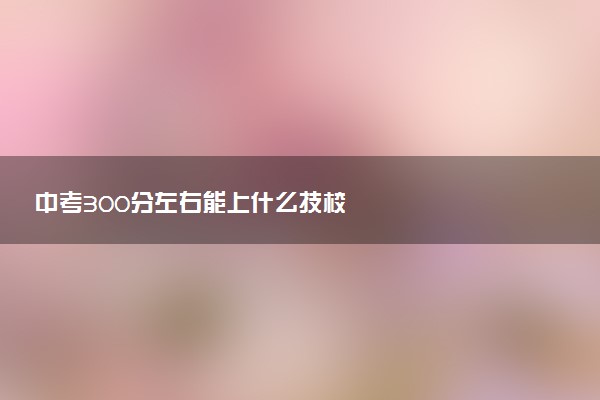 中考300分左右能上什么技校