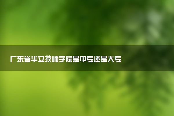 广东省华立技师学院是中专还是大专