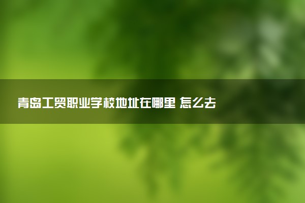 青岛工贸职业学校地址在哪里 怎么去