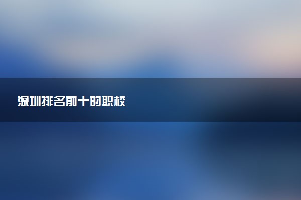 深圳排名前十的职校