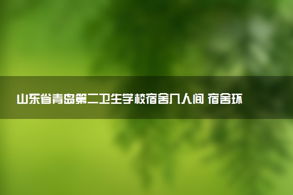 山东省青岛第二卫生学校宿舍几人间 宿舍环境怎么样