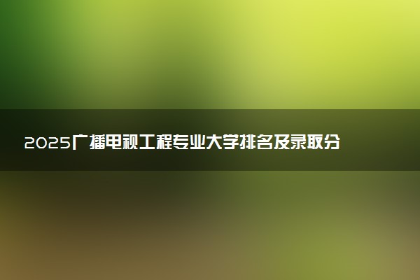 2025广播电视工程专业大学排名及录取分数线