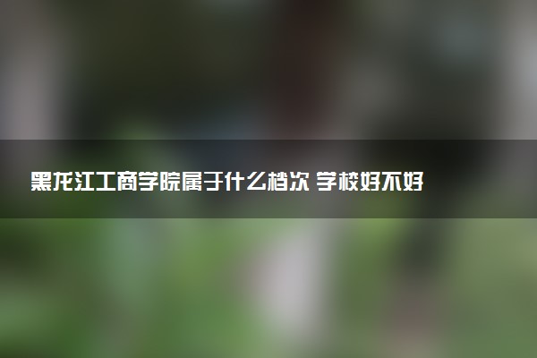 黑龙江工商学院属于什么档次 学校好不好