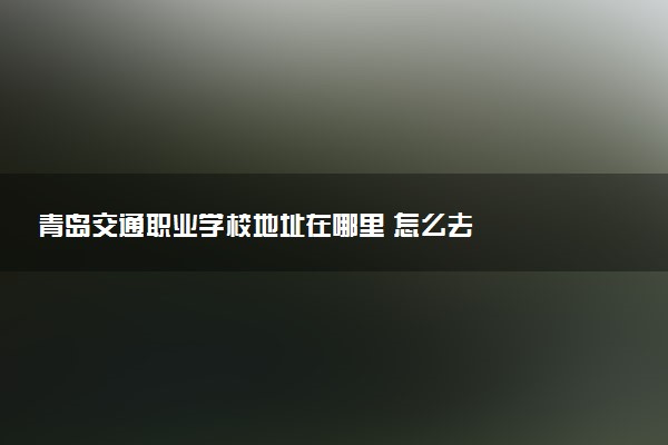 青岛交通职业学校地址在哪里 怎么去